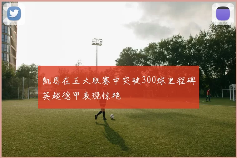 凯恩在五大联赛中突破300球里程碑英超德甲表现惊艳