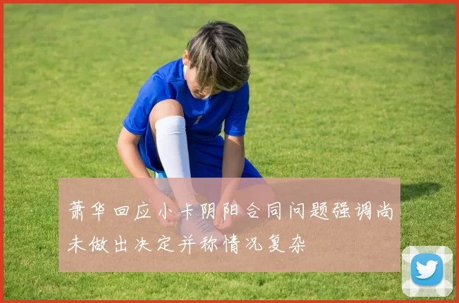 萧华回应小卡阴阳合同问题强调尚未做出决定并称情况复杂